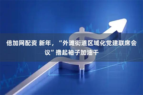 倍加网配资 新年，“外滩街道区域化党建联席会议”撸起袖子加油干