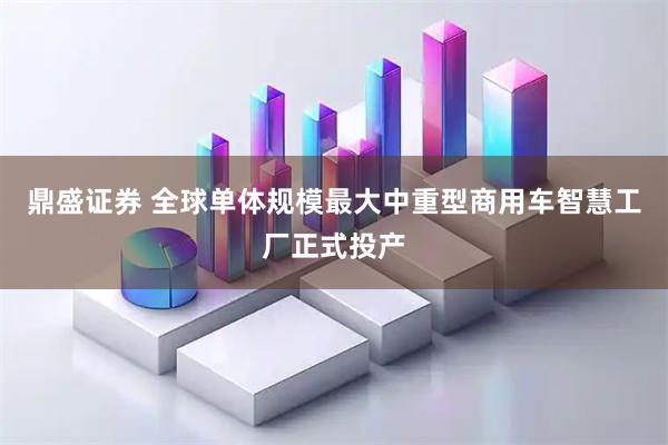 鼎盛证券 全球单体规模最大中重型商用车智慧工厂正式投产