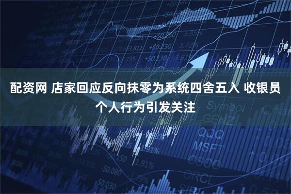 配资网 店家回应反向抹零为系统四舍五入 收银员个人行为引发关注