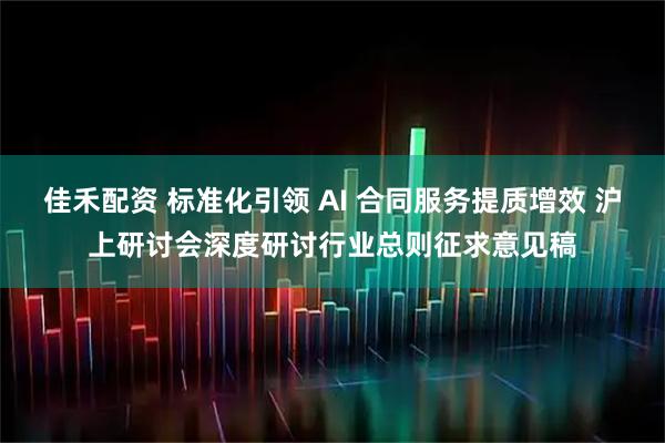 佳禾配资 标准化引领 AI 合同服务提质增效 沪上研讨会深度研讨行业总则征求意见稿