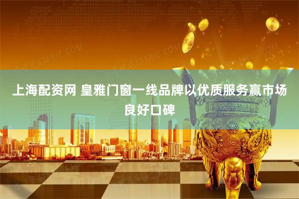上海配资网 皇雅门窗一线品牌以优质服务赢市场良好口碑