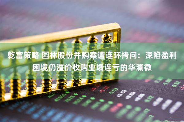 乾富策略 园林股份并购案遭连环拷问：深陷盈利困境仍溢价收购业绩连亏的华澜微