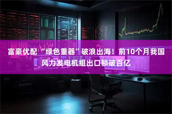 富豪优配 “绿色重器”破浪出海！前10个月我国风力发电机组出口额破百亿
