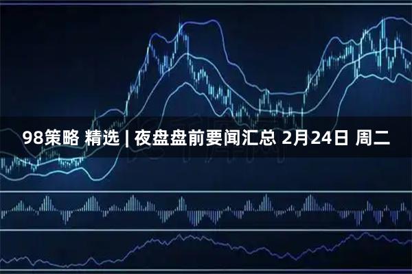 98策略 精选 | 夜盘盘前要闻汇总 2月24日 周二