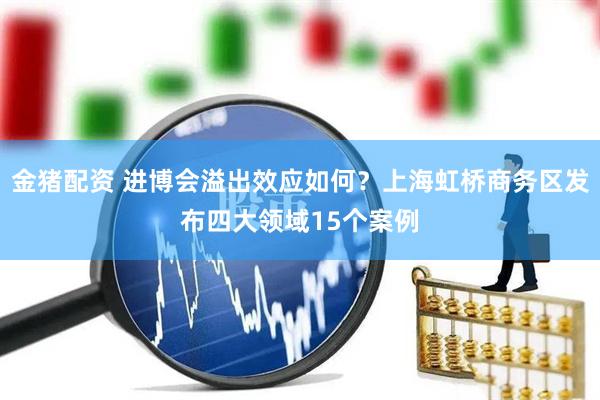 金猪配资 进博会溢出效应如何？上海虹桥商务区发布四大领域15个案例