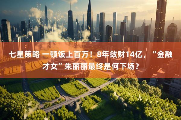 七星策略 一顿饭上百万！8年敛财14亿，“金融才女”朱丽丽最终是何下场？
