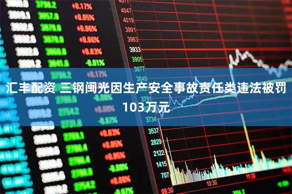 汇丰配资 三钢闽光因生产安全事故责任类违法被罚103万元