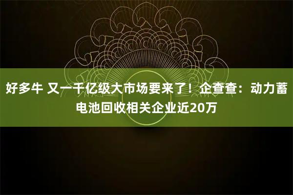 好多牛 又一千亿级大市场要来了！企查查：动力蓄电池回收相关企业近20万