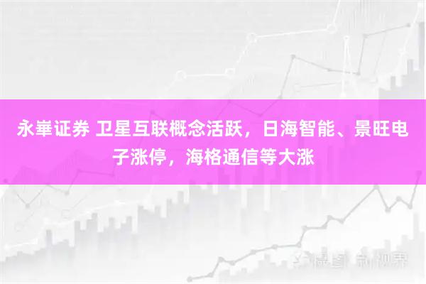永崋证券 卫星互联概念活跃，日海智能、景旺电子涨停，海格通信等大涨