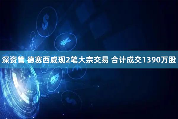 深资管 德赛西威现2笔大宗交易 合计成交1390万股