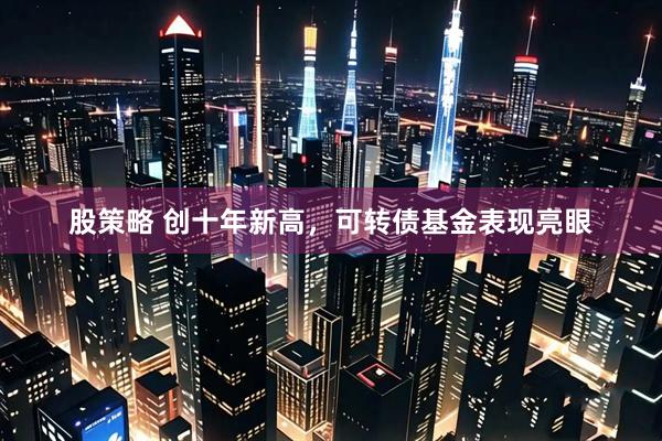 股策略 创十年新高，可转债基金表现亮眼