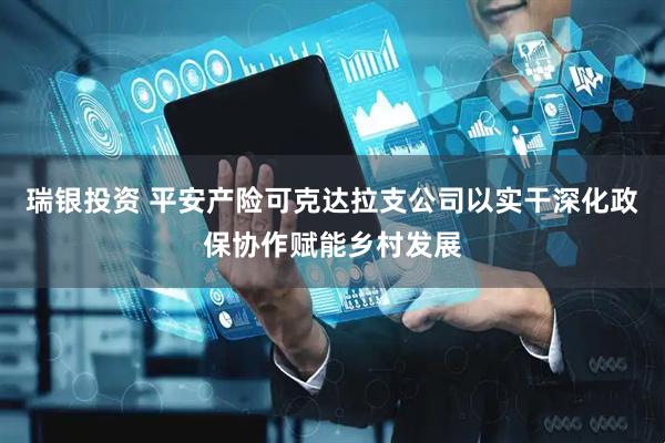 瑞银投资 平安产险可克达拉支公司以实干深化政保协作赋能乡村发展