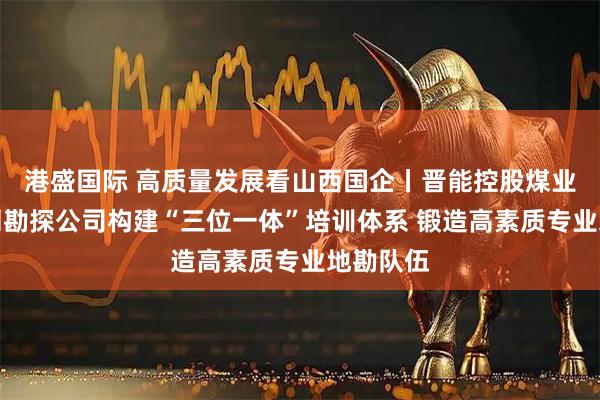 港盛国际 高质量发展看山西国企丨晋能控股煤业集团地测勘探公司构建“三位一体”培训体系 锻造高素质专业地勘队伍