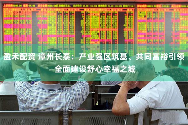 盈禾配资 漳州长泰：产业强区筑基、共同富裕引领 全面建设舒心幸福之城