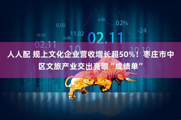 人人配 规上文化企业营收增长超50%！枣庄市中区文旅产业交出亮眼“成绩单”